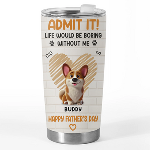 Admit It, Life Would Be Boring Without Us - Dog Personalized Custom Tumbler - Father's Day,  Gift For Dad, Pet Owners, Pet Lovers